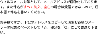 ウィルスメール対策として、メールアドレスが画像化しております。また件名がすべて英文、空白の場合は受信できないので、日本語で件名を書いてください。  お手数です